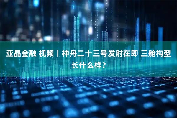 亚晶金融 视频丨神舟二十三号发射在即 三舱构型长什么样？