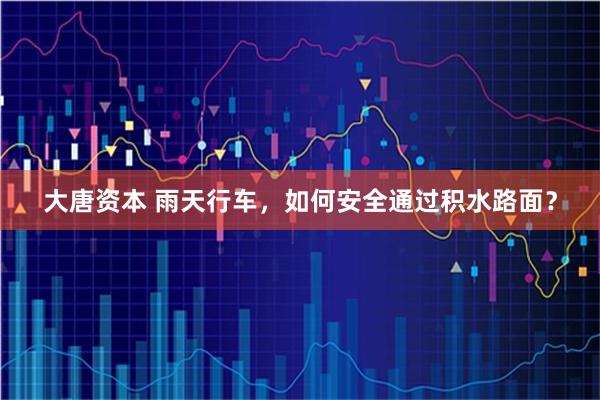 大唐资本 雨天行车，如何安全通过积水路面？