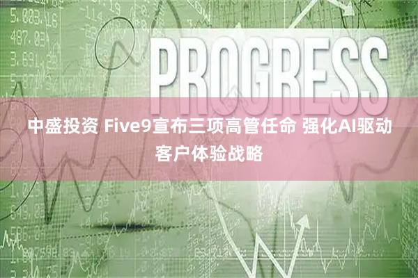 中盛投资 Five9宣布三项高管任命 强化AI驱动客户体验战略