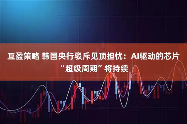 互盈策略 韩国央行驳斥见顶担忧：AI驱动的芯片“超级周期”将持续