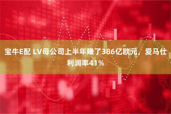 宝牛E配 LV母公司上半年赚了386亿欧元，爱马仕利润率41%