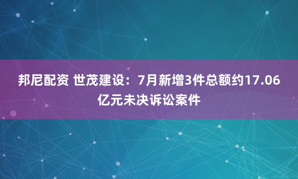邦尼配资 世茂建设：7月新增3件总额约17.06亿元未决诉讼案件